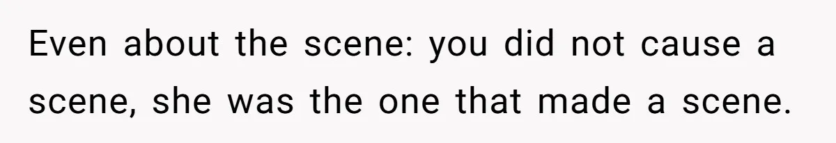 Even about the scene: you did not cause a scene, she was the one that made a scene.