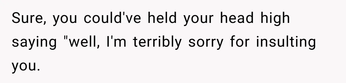 Sure, you could've held your head high saying "well, I'm terribly sorry for insulting you.