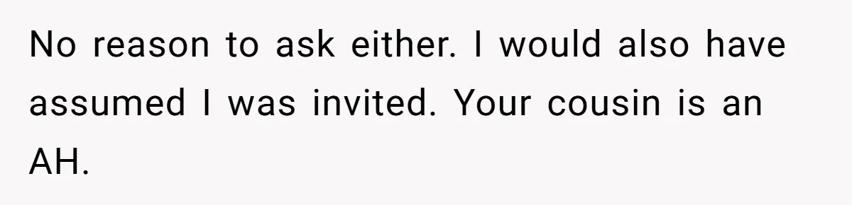 No reason to ask either. I would also have assumed I was invited. Your cousin is an AH.
