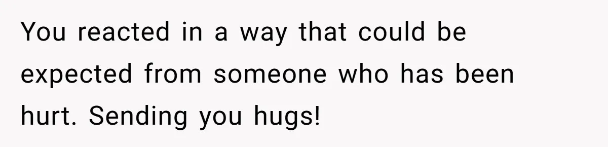 You reacted in a way that could be expected from someone who has been hurt. Sending you hugs!