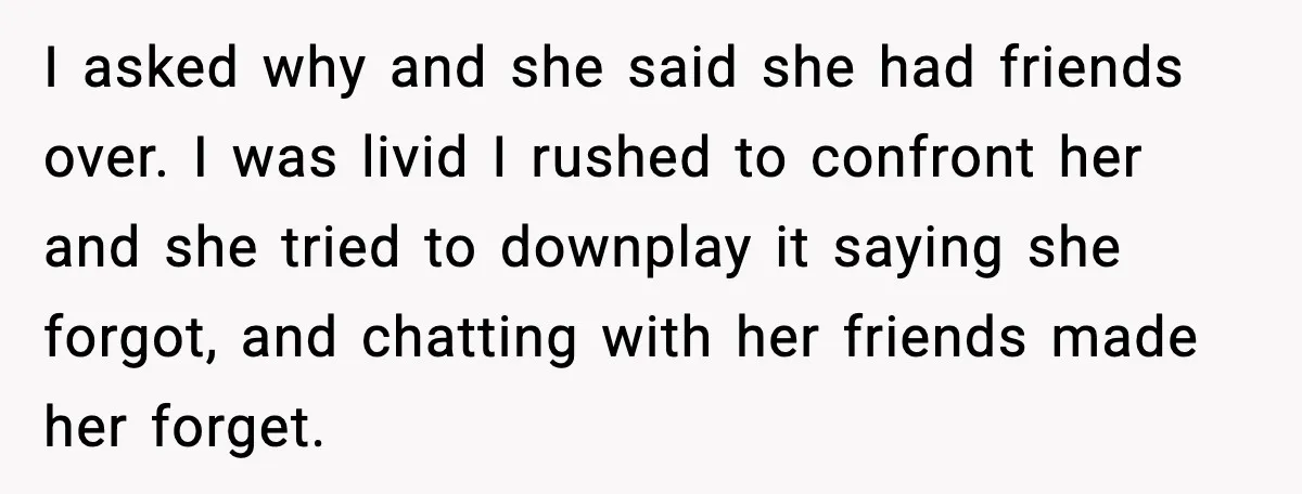 I asked why and she said she had friends over. I was livid I rushed to confront her and she tried to downplay it saying she forgot, and chatting with...