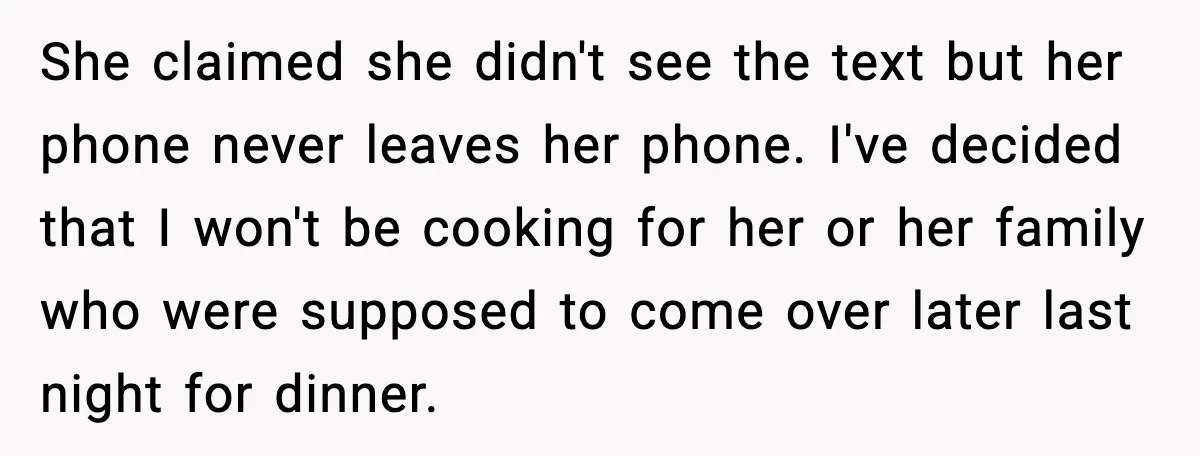 She claimed she didn't see the text but her phone never leaves her phone. I've decided that I won't be cooking for her or her family who were supposed to...