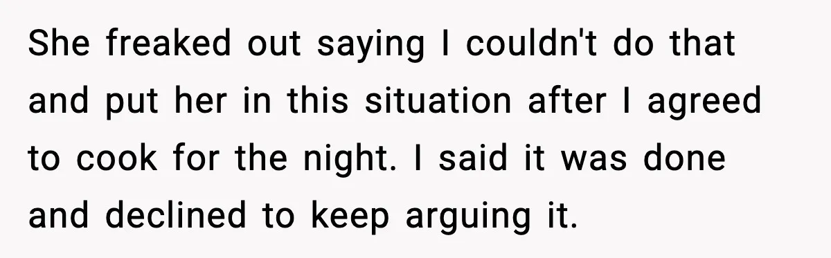 She freaked out saying I couldn't do that and put her in this situation after I agreed to cook for the night. I said it was done and declined to...