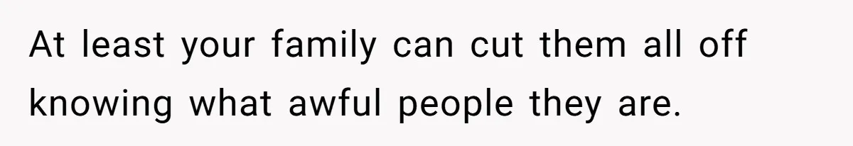 At least your family can cut them all off knowing what awful people they are.