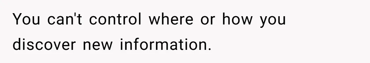 You can't control where or how you discover new information.