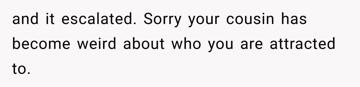 and it escalated. Sorry your cousin has become weird about who you are attracted to.