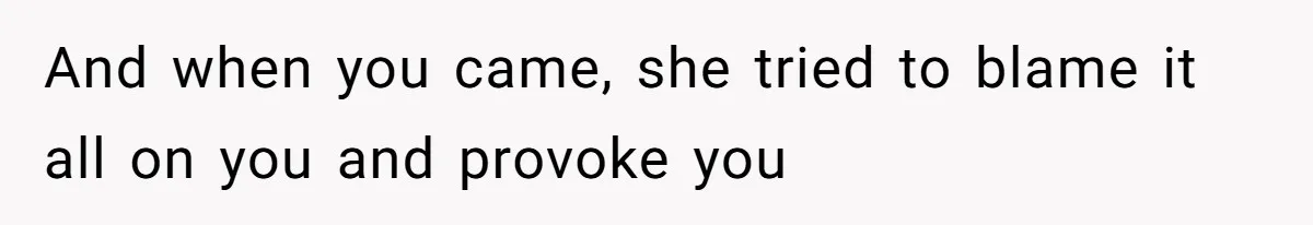 And when you came, she tried to blame it all on you and provoke you