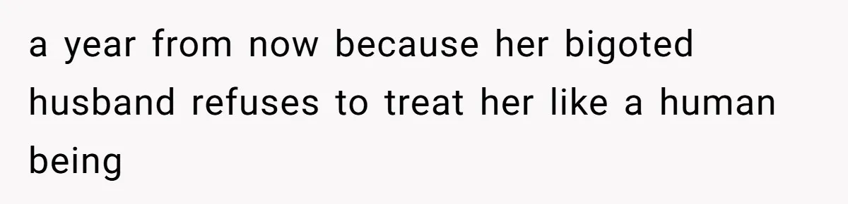 a year from now because her bigoted husband refuses to treat her like a human being