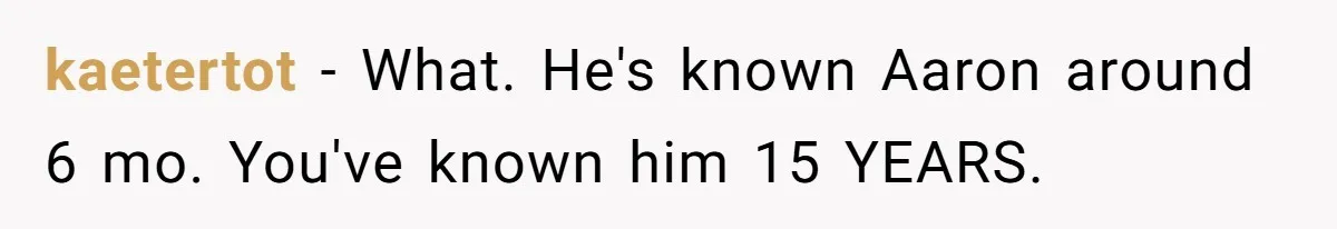kaetertot − What. He's known Aaron around 6 mo. You've known him 15 YEARS.