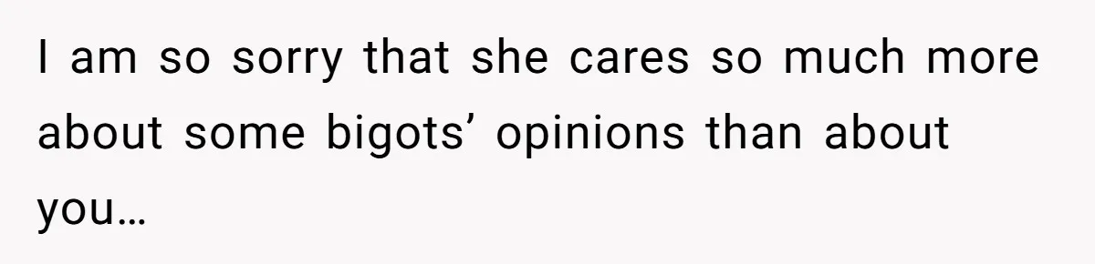 I am so sorry that she cares so much more about some bigots’ opinions than about you…