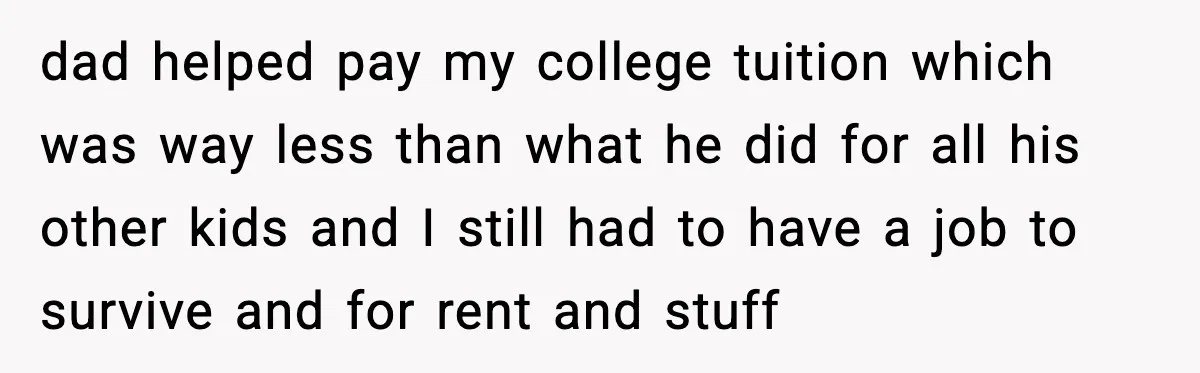 dad helped pay my college tuition which was way less than what he did for all his other kids and I still had to have a job to survive and...