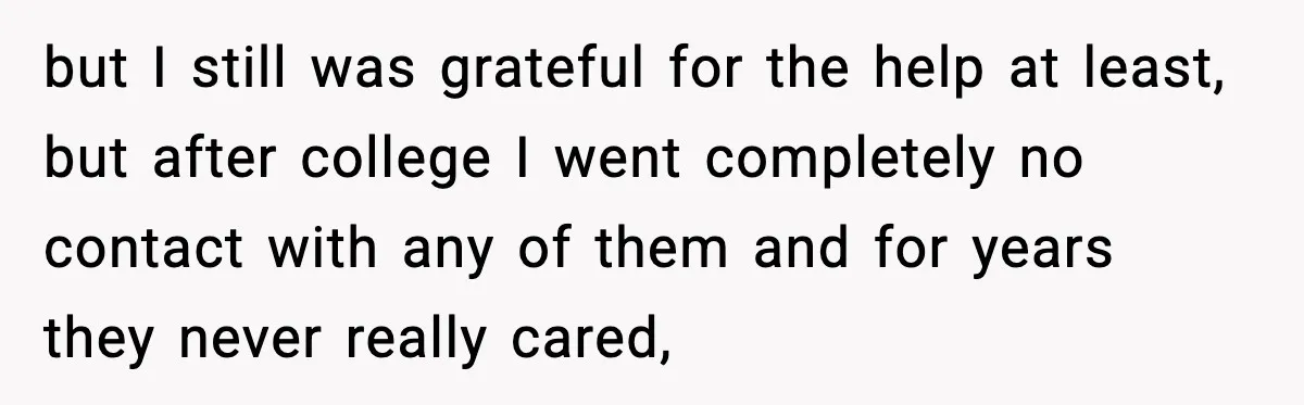 but I still was grateful for the help at least, but after college I went completely no contact with any of them and for years they never really cared,