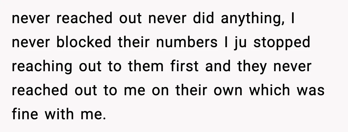 never reached out never did anything, I never blocked their numbers I ju stopped reaching out to them first and they never reached out to me on their own which...