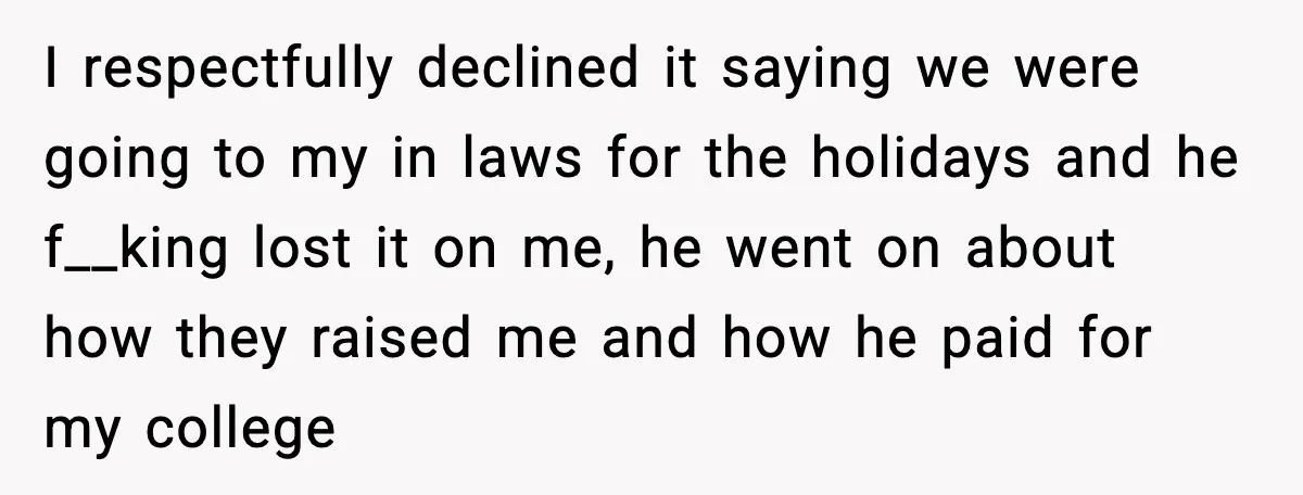 I respectfully declined it saying we were going to my in laws for the holidays and he f__king lost it on me, he went on about how they raised me...