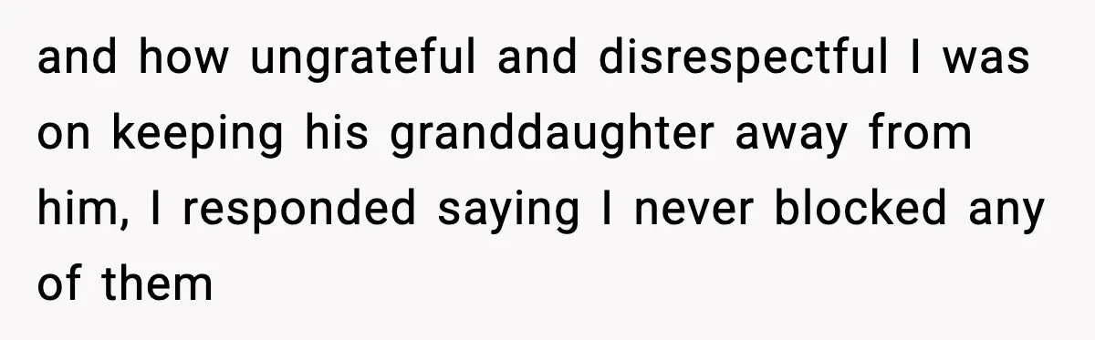 and how ungrateful and disrespectful I was on keeping his granddaughter away from him, I responded saying I never blocked any of them
