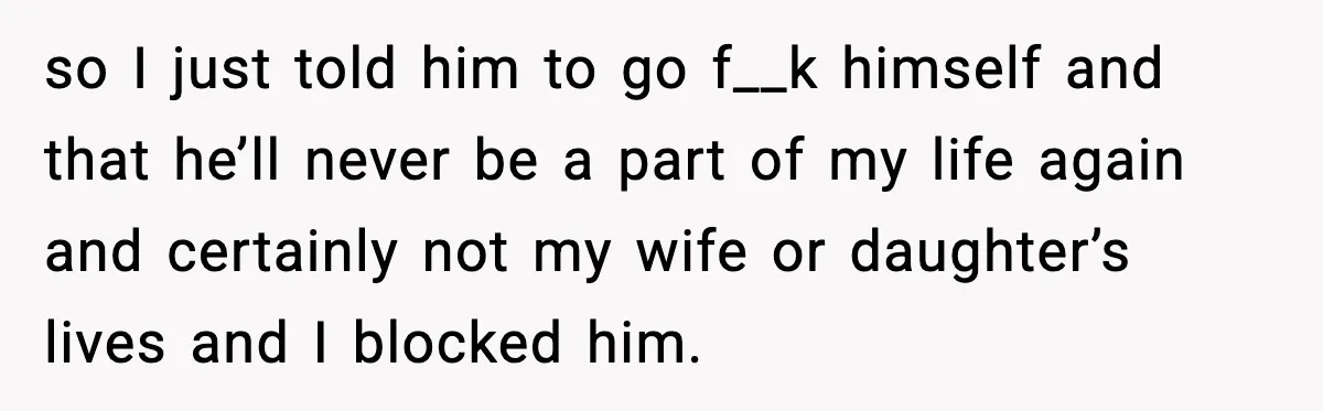 so I just told him to go f__k himself and that he’ll never be a part of my life again and certainly not my wife or daughter’s lives and I...