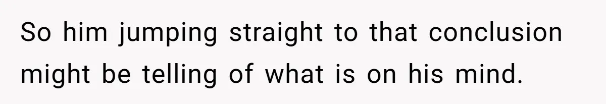 So him jumping straight to that conclusion might be telling of what is on his mind.