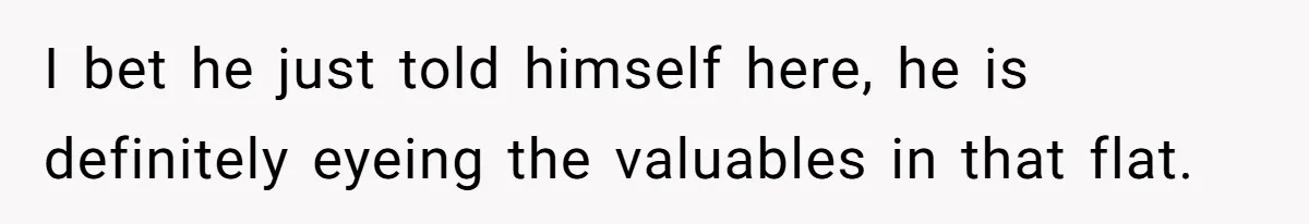 I bet he just told himself here, he is definitely eyeing the valuables in that flat.