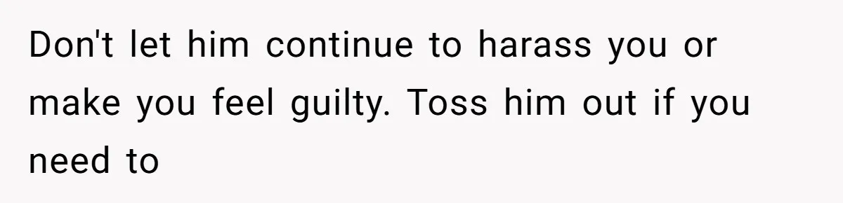 Don't let him continue to harass you or make you feel guilty. Toss him out if you need to