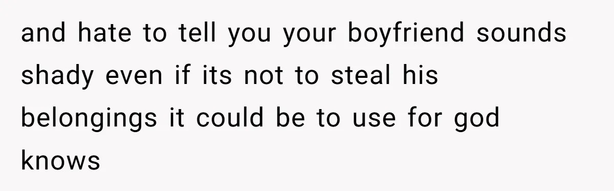 and hate to tell you your boyfriend sounds shady even if its not to steal his belongings it could be to use for god knows