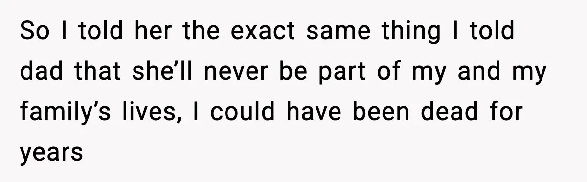 So I told her the exact same thing I told dad that she’ll never be part of my and my family’s lives, I could have been dead for years