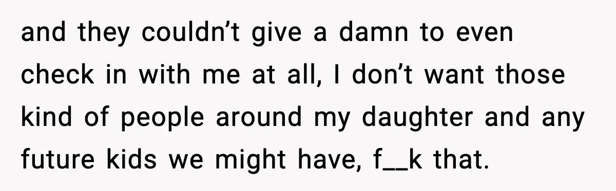 and they couldn’t give a damn to even check in with me at all, I don’t want those kind of people around my daughter and any future kids we might...