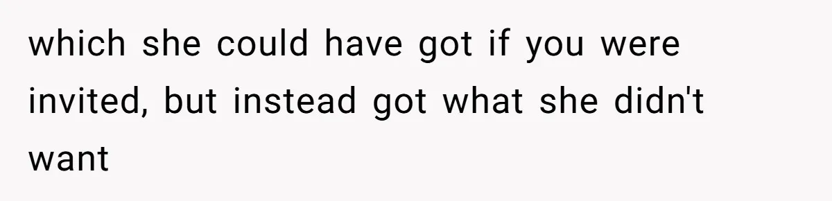 which she could have got if you were invited, but instead got what she didn't want