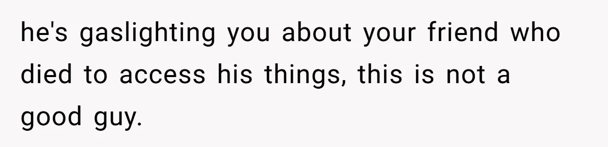 he's gaslighting you about your friend who died to access his things, this is not a good guy.