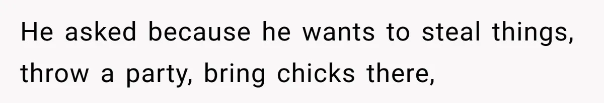 He asked because he wants to steal things, throw a party, bring chicks there,