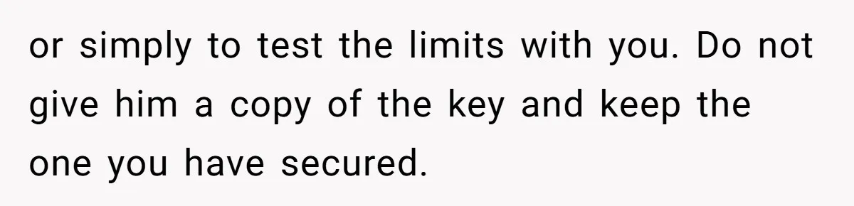 or simply to test the limits with you. Do not give him a copy of the key and keep the one you have secured.