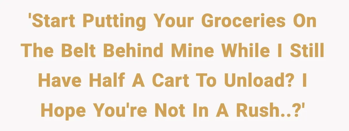 'Start putting your groceries on the belt behind mine while I still have half a cart to unload? I hope you're not in a rush..?'