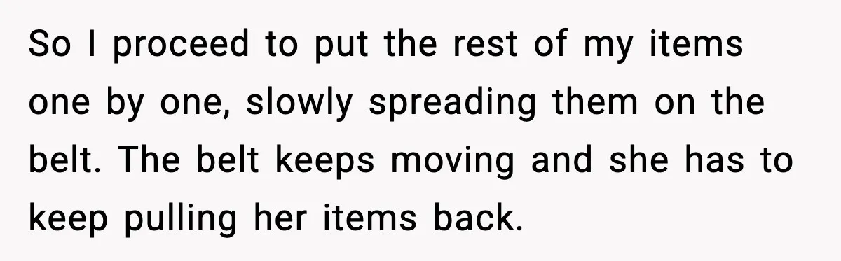 So I proceed to put the rest of my items one by one, slowly spreading them on the belt. The belt keeps moving and she has to keep pulling her...