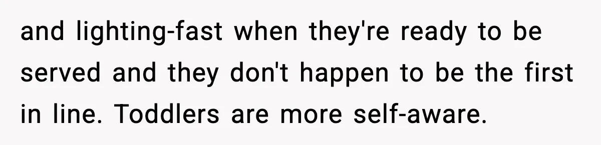 and lighting-fast when they're ready to be served and they don't happen to be the first in line. Toddlers are more self-aware.