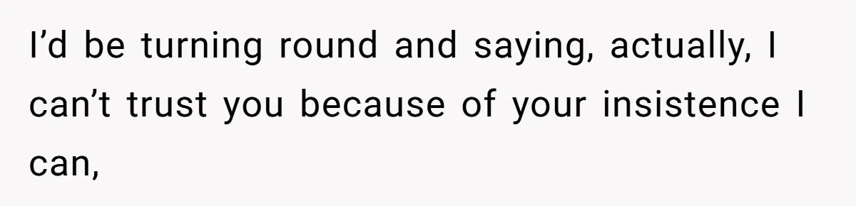 I’d be turning round and saying, actually, I can’t trust you because of your insistence I can,