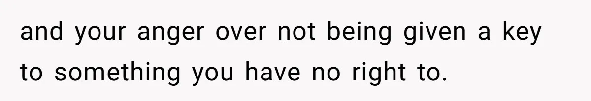 and your anger over not being given a key to something you have no right to.