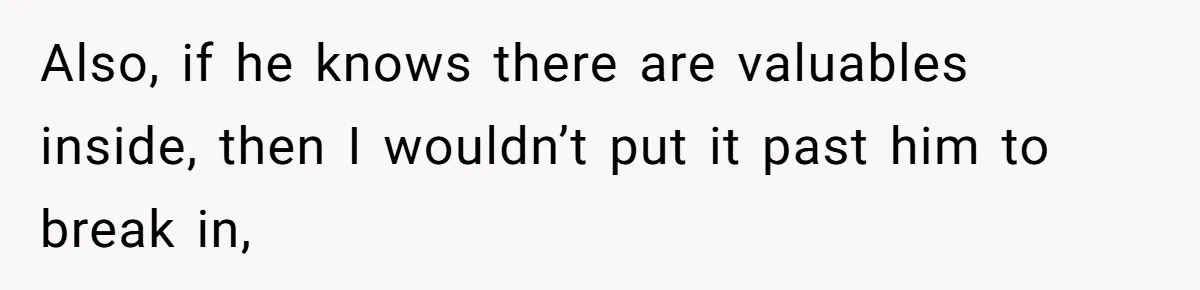Also, if he knows there are valuables inside, then I wouldn’t put it past him to break in,