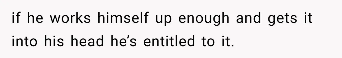if he works himself up enough and gets it into his head he’s entitled to it.