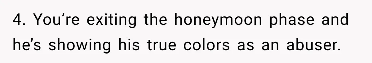4. You’re exiting the honeymoon phase and he’s showing his true colors as an abuser.