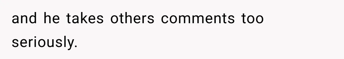and he takes others comments too seriously.