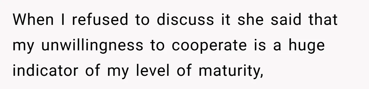When I refused to discuss it she said that my unwillingness to cooperate is a huge indicator of my level of maturity,