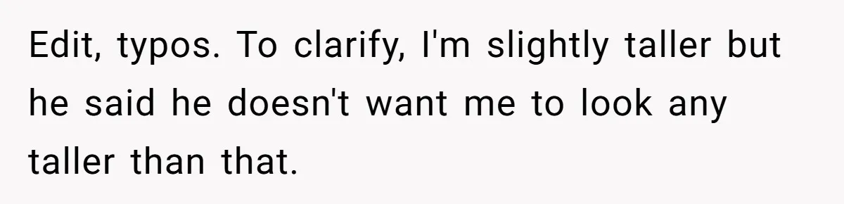 Edit, typos. To clarify, I'm slightly taller but he said he doesn't want me to look any taller than that.