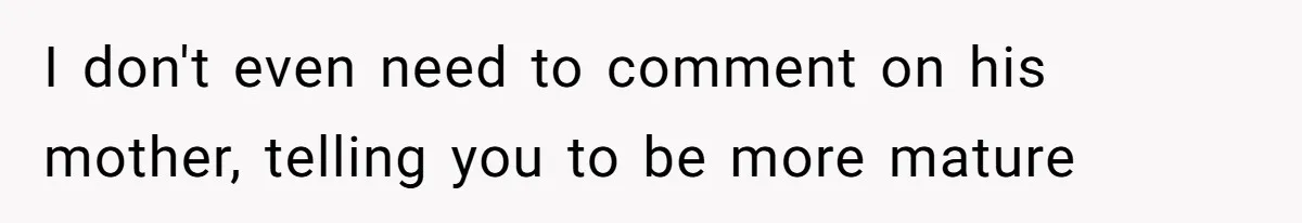I don't even need to comment on his mother, telling you to be more mature