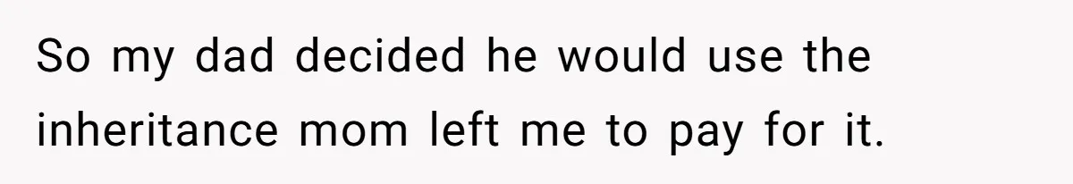 So my dad decided he would use the inheritance mom left me to pay for it.