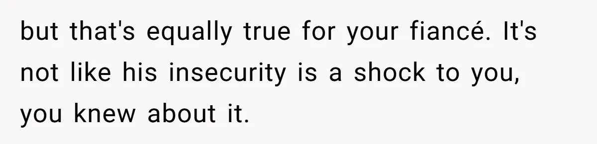 but that's equally true for your fiancé. It's not like his insecurity is a shock to you, you knew about it.
