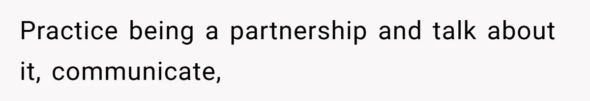 Practice being a partnership and talk about it, communicate,