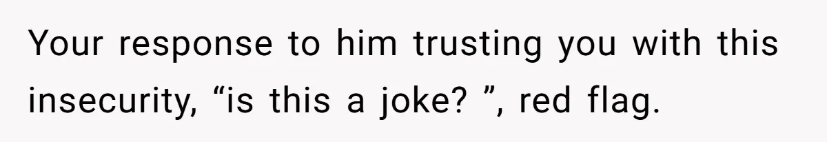 Your response to him trusting you with this insecurity, “is this a joke? ”, red flag.