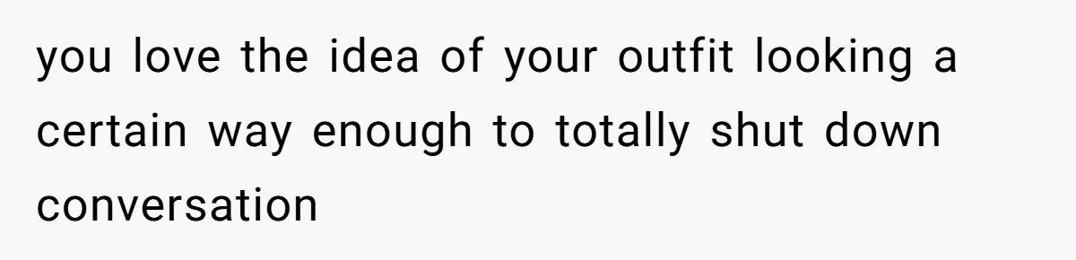 you love the idea of your outfit looking a certain way enough to totally shut down conversation