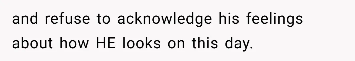 and refuse to acknowledge his feelings about how HE looks on this day.