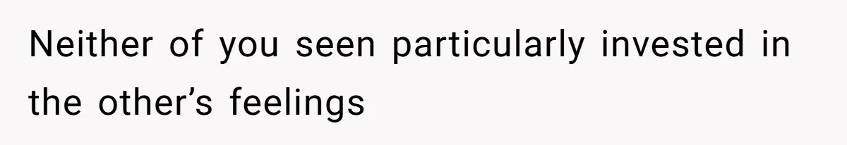 Neither of you seen particularly invested in the other’s feelings