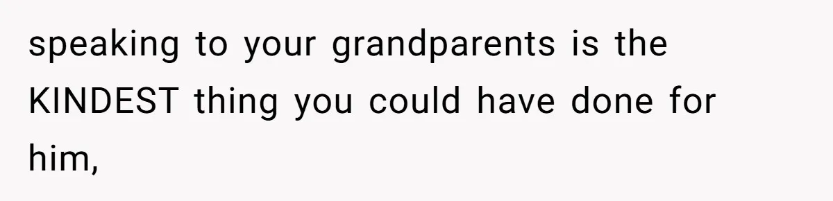 speaking to your grandparents is the KINDEST thing you could have done for him,